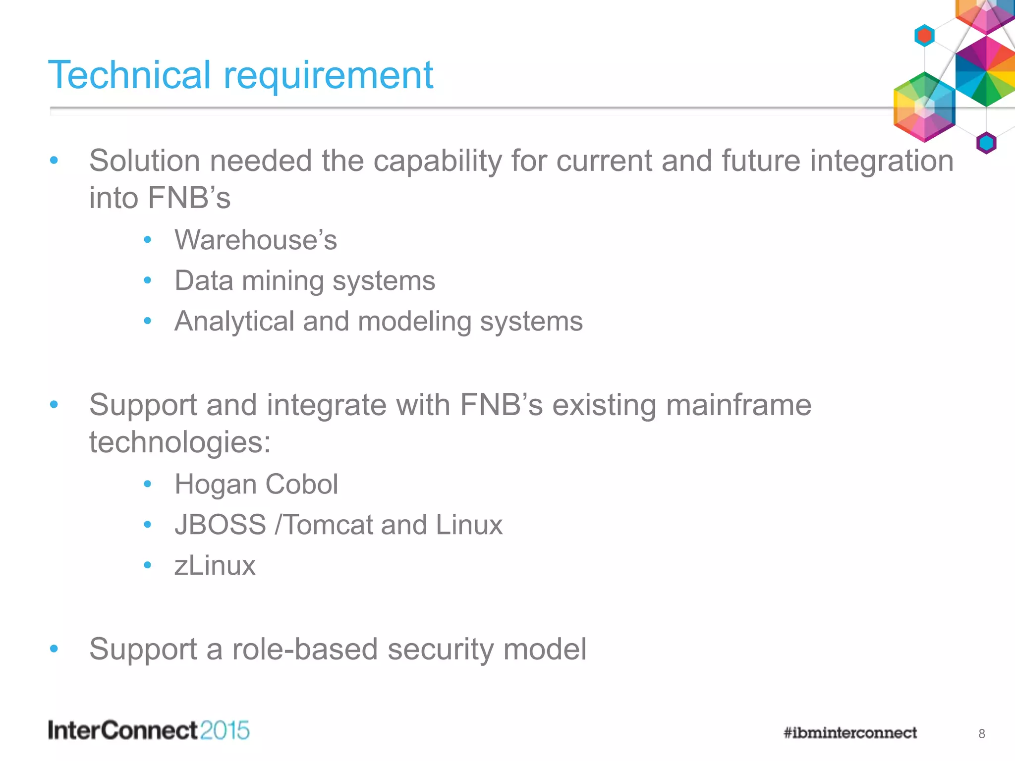 Technical requirement
• Solution needed the capability for current and future integration
into FNB’s
• Warehouse’s
• Data mining systems
• Analytical and modeling systems
• Support and integrate with FNB’s existing mainframe
technologies:
• Hogan Cobol
• JBOSS /Tomcat and Linux
• zLinux
• Support a role-based security model
8
 