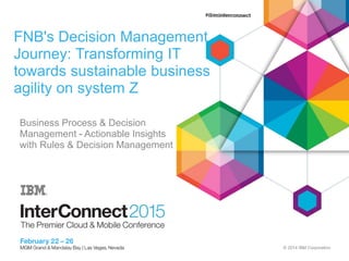 © 2014 IBM Corporation
FNB's Decision Management
Journey: Transforming IT
towards sustainable business
agility on system Z
Vincent Baruchello, (IBM)
Avsharn Bachoo, First National Bank (FNB)
Business Process & Decision
Management - Actionable Insights
with Rules & Decision Management
 