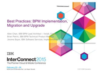 ©  2015  IBM  Corporation
0
Best  Practices:  BPM  Implementation,  
Migration  and  Upgrade
Allen  Chan,  IBM  BPM  Lead  Architect  – Install,  Config  and  Migration
Brian  Petrini,  IBM  BPM  Technical  Product  Manager
Jerome  Boyer,  IBM  Software  Services,  Implementation   Methods
 