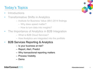 Today’s Topics
• Introductions
• Transformative Shifts in Analytics
– Institute for Business Value (IBV) 2014 findings
– Why does speed matter?
– How to turn data into insights?
• The Importance of Analytics in B2B Integration
– What is B2B Cloud Services?
– How Analytics are integrated into the portfolio
• B2B Services Reporting & Analytics
– Is your business at risk?
– Report, Alert, Predict
– Why transactional reporting matters
– Process Visibility
– Demo
14
 
