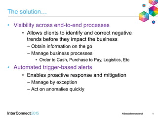 The solution…
• Visibility across end-to-end processes
• Allows clients to identify and correct negative
trends before they impact the business
– Obtain information on the go
– Manage business processes
• Order to Cash, Purchase to Pay, Logistics, Etc
• Automated trigger-based alerts
• Enables proactive response and mitigation
– Manage by exception
– Act on anomalies quickly
16
 