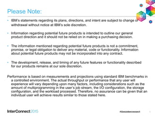 Please Note:
• IBM’s statements regarding its plans, directions, and intent are subject to change or
withdrawal without notice at IBM’s sole discretion.
• Information regarding potential future products is intended to outline our general
product direction and it should not be relied on in making a purchasing decision.
• The information mentioned regarding potential future products is not a commitment,
promise, or legal obligation to deliver any material, code or functionality. Information
about potential future products may not be incorporated into any contract.
• The development, release, and timing of any future features or functionality described
for our products remains at our sole discretion.
Performance is based on measurements and projections using standard IBM benchmarks in
a controlled environment. The actual throughput or performance that any user will
experience will vary depending upon many factors, including considerations such as the
amount of multiprogramming in the user’s job stream, the I/O configuration, the storage
configuration, and the workload processed. Therefore, no assurance can be given that an
individual user will achieve results similar to those stated here.
1
 