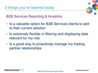 3 things you’ve learned today
B2B Services Reporting & Analytics
• Is a valuable option for B2B Services clients to add
to their current solution
• Is extremely flexible in filtering and displaying data
relevant for my role
• Is a great way to proactively manage my trading
partner relationships
IBM B2B Services Reporting & Analytics
 