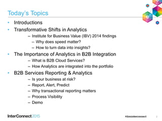 Today’s Topics
• Introductions
• Transformative Shifts in Analytics
– Institute for Business Value (IBV) 2014 findings
– Why does speed matter?
– How to turn data into insights?
• The Importance of Analytics in B2B Integration
– What is B2B Cloud Services?
– How Analytics are integrated into the portfolio
• B2B Services Reporting & Analytics
– Is your business at risk?
– Report, Alert, Predict
– Why transactional reporting matters
– Process Visibility
– Demo
2
 
