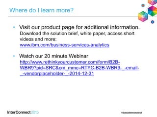 Where do I learn more?
• Visit our product page for additional information.
Download the solution brief, white paper, access short
videos and more:
www.ibm.com/business-services-analytics
• Watch our 20 minute Webinar
http://www.rethinkyourcustomer.com/form/B2B-
WBR9?pid=SRC&cm_mmc=RTYC-B2B-WBR9-_-email-
_-vendorplaceholder-_-2014-12-31
 