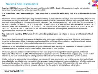 Notices and Disclaimers
Copyright © 2015 by International Business Machines Corporation (IBM). No part of this document may be reproduced or
transmitted in any form without written permission from IBM.
U.S. Government Users Restricted Rights - Use, duplication or disclosure restricted by GSA ADP Schedule Contract with
IBM.
Information in these presentations (including information relating to products that have not yet been announced by IBM) has been
reviewed for accuracy as of the date of initial publication and could include unintentional technical or typographical errors. IBM
shall have no responsibility to update this information. THIS DOCUMENT IS DISTRIBUTED "AS IS" WITHOUT ANY WARRANTY,
EITHER EXPRESS OR IMPLIED. IN NO EVENT SHALL IBM BE LIABLE FOR ANY DAMAGE ARISING FROM THE USE OF
THIS INFORMATION, INCLUDING BUT NOT LIMITED TO, LOSS OF DATA, BUSINESS INTERRUPTION, LOSS OF PROFIT
OR LOSS OF OPPORTUNITY. IBM products and services are warranted according to the terms and conditions of the
agreements under which they are provided.
Any statements regarding IBM's future direction, intent or product plans are subject to change or withdrawal without
notice.
Performance data contained herein was generally obtained in a controlled, isolated environments. Customer examples are
presented as illustrations of how those customers have used IBM products and the results they may have achieved. Actual
performance, cost, savings or other results in other operating environments may vary.
References in this document to IBM products, programs, or services does not imply that IBM intends to make such products,
programs or services available in all countries in which IBM operates or does business.
Workshops, sessions and associated materials may have been prepared by independent session speakers, and do not
necessarily reflect the views of IBM. All materials and discussions are provided for informational purposes only, and are neither
intended to, nor shall constitute legal or other guidance or advice to any individual participant or their specific situation.
It is the customer’s responsibility to insure its own compliance with legal requirements and to obtain advice of competent legal
counsel as to the identification and interpretation of any relevant laws and regulatory requirements that may affect the customer’s
business and any actions the customer may need to take to comply with such laws. IBM does not provide legal advice or
represent or warrant that its services or products will ensure that the customer is in compliance with any law.
 