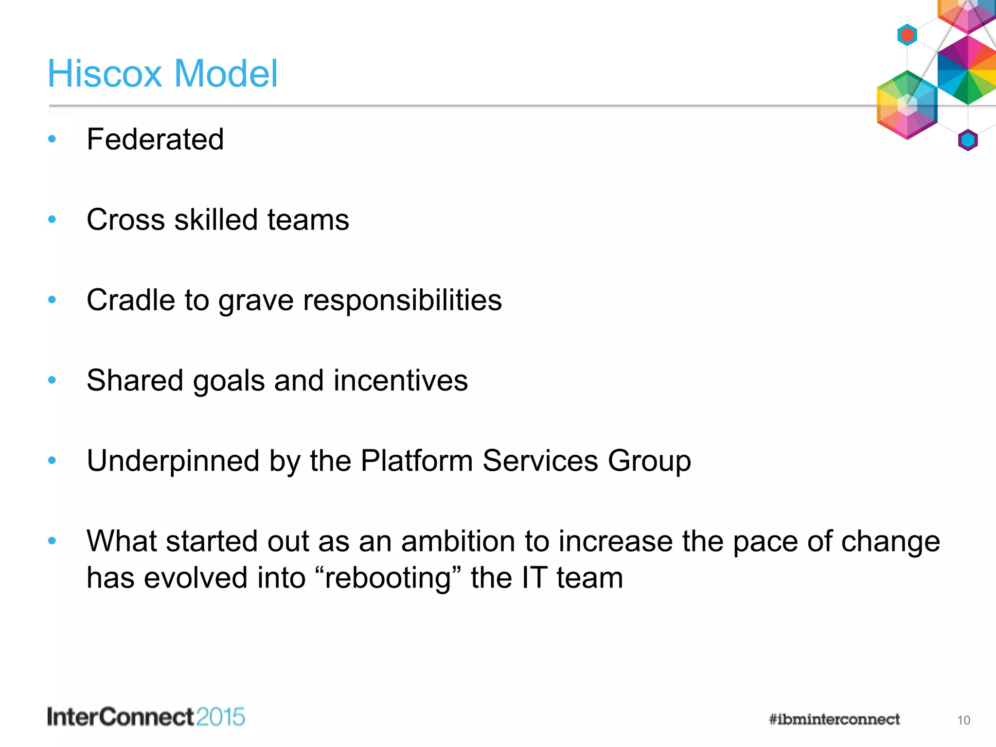 Hiscox Model
• Federated
• Cross skilled teams
• Cradle to grave responsibilities
• Shared goals and incentives
• Underpinned by the Platform Services Group
• What started out as an ambition to increase the pace of change
has evolved into “rebooting” the IT team
10
 