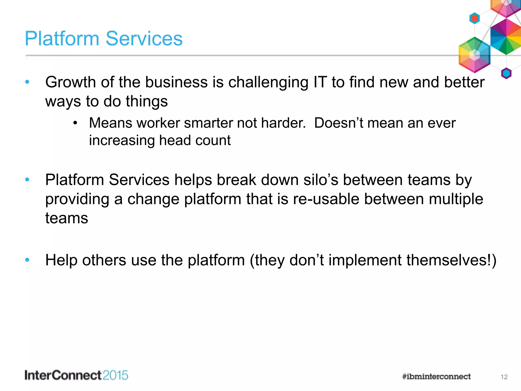 Platform Services
• Growth of the business is challenging IT to find new and better
ways to do things
• Means worker smarter not harder. Doesn’t mean an ever
increasing head count
• Platform Services helps break down silo’s between teams by
providing a change platform that is re-usable between multiple
teams
• Help others use the platform (they don’t implement themselves!)
12
 