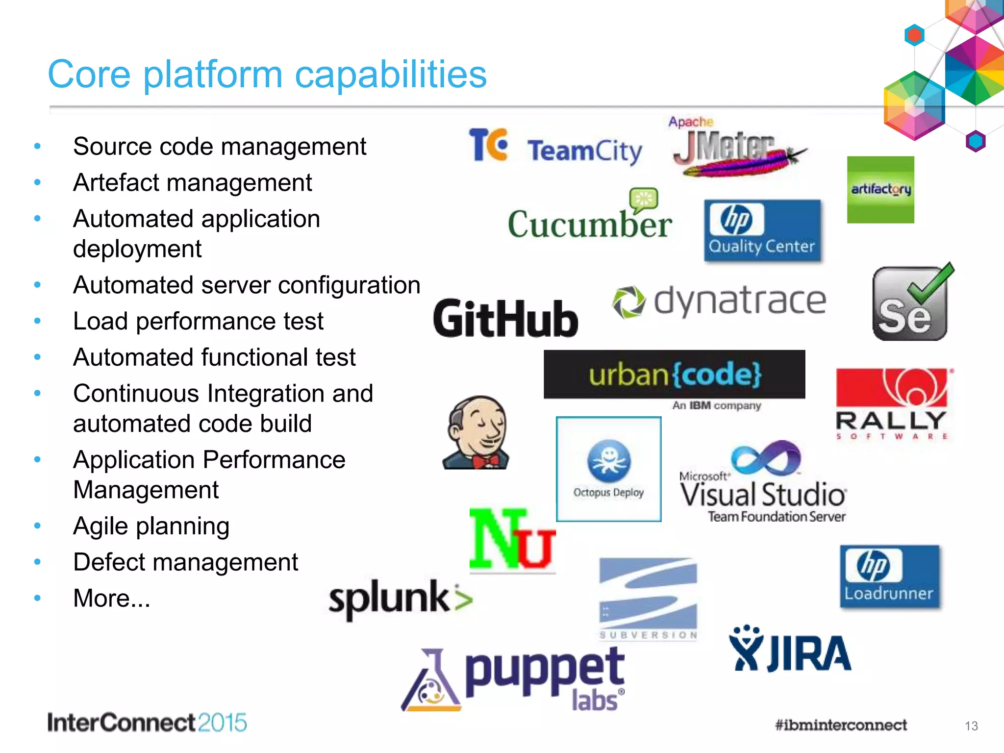 Core platform capabilities
• Source code management
• Artefact management
• Automated application
deployment
• Automated server configuration
• Load performance test
• Automated functional test
• Continuous Integration and
automated code build
• Application Performance
Management
• Agile planning
• Defect management
• More...
13
 