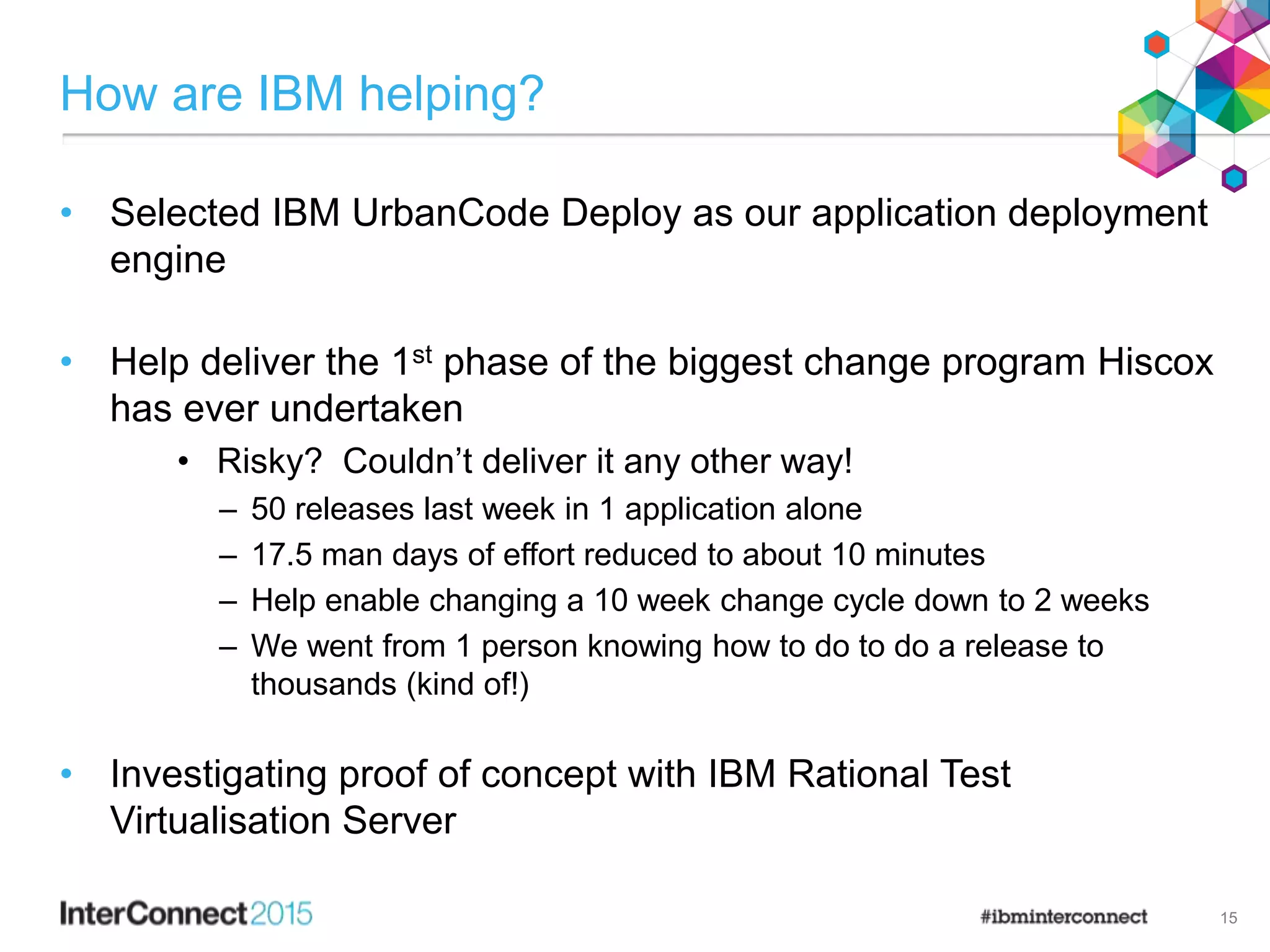 How are IBM helping?
• Selected IBM UrbanCode Deploy as our application deployment
engine
• Help deliver the 1st phase of the biggest change program Hiscox
has ever undertaken
• Risky? Couldn’t deliver it any other way!
– 50 releases last week in 1 application alone
– 17.5 man days of effort reduced to about 10 minutes
– Help enable changing a 10 week change cycle down to 2 weeks
– We went from 1 person knowing how to do to do a release to
thousands (kind of!)
• Investigating proof of concept with IBM Rational Test
Virtualisation Server
15
 