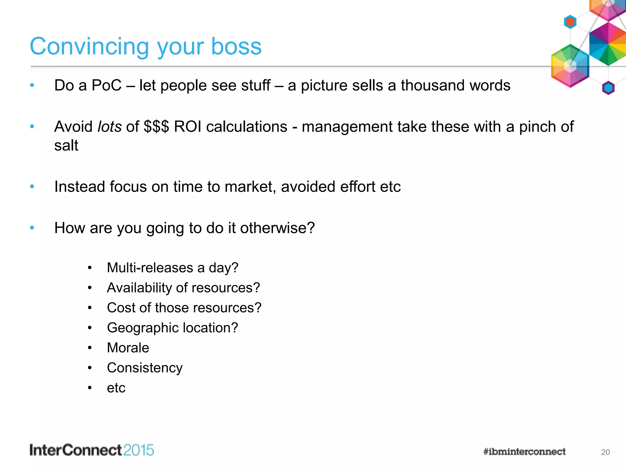 Convincing your boss
• Do a PoC – let people see stuff – a picture sells a thousand words
• Avoid lots of $$$ ROI calculations - management take these with a pinch of
salt
• Instead focus on time to market, avoided effort etc
• How are you going to do it otherwise?
• Multi-releases a day?
• Availability of resources?
• Cost of those resources?
• Geographic location?
• Morale
• Consistency
• etc
20
 