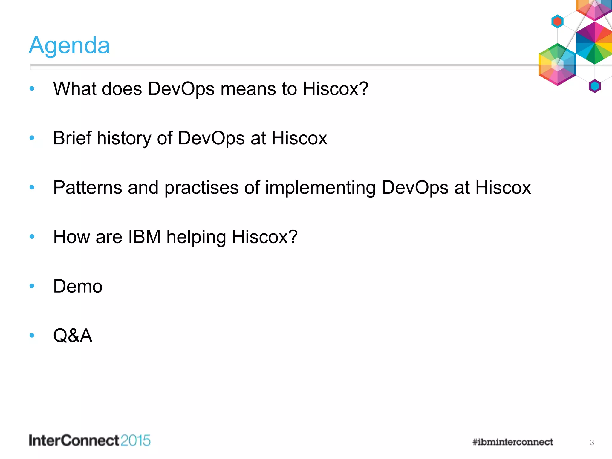 Agenda
• What does DevOps means to Hiscox?
• Brief history of DevOps at Hiscox
• Patterns and practises of implementing DevOps at Hiscox
• How are IBM helping Hiscox?
• Demo
• Q&A
3
 