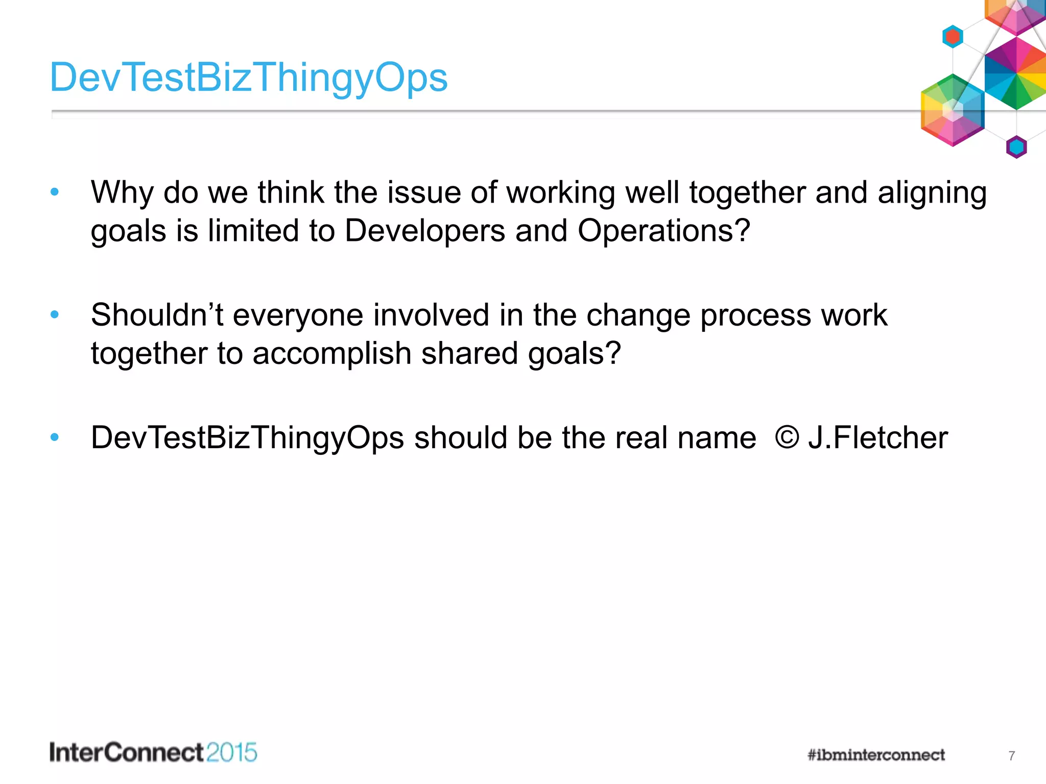 DevTestBizThingyOps
• Why do we think the issue of working well together and aligning
goals is limited to Developers and Operations?
• Shouldn’t everyone involved in the change process work
together to accomplish shared goals?
• DevTestBizThingyOps should be the real name © J.Fletcher
7
 