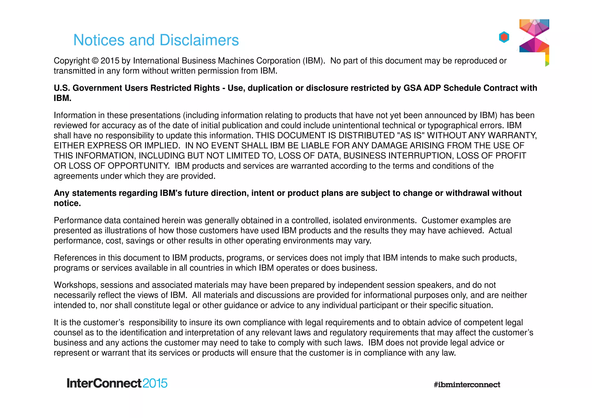 Notices and Disclaimers
Copyright © 2015 by International Business Machines Corporation (IBM). No part of this document may be reproduced or
transmitted in any form without written permission from IBM.
U.S. Government Users Restricted Rights - Use, duplication or disclosure restricted by GSA ADP Schedule Contract with
IBM.
Information in these presentations (including information relating to products that have not yet been announced by IBM) has been
reviewed for accuracy as of the date of initial publication and could include unintentional technical or typographical errors. IBM
shall have no responsibility to update this information. THIS DOCUMENT IS DISTRIBUTED "AS IS" WITHOUT ANY WARRANTY,
EITHER EXPRESS OR IMPLIED. IN NO EVENT SHALL IBM BE LIABLE FOR ANY DAMAGE ARISING FROM THE USE OF
THIS INFORMATION, INCLUDING BUT NOT LIMITED TO, LOSS OF DATA, BUSINESS INTERRUPTION, LOSS OF PROFIT
OR LOSS OF OPPORTUNITY. IBM products and services are warranted according to the terms and conditions of the
agreements under which they are provided.
Any statements regarding IBM's future direction, intent or product plans are subject to change or withdrawal without
notice.
Performance data contained herein was generally obtained in a controlled, isolated environments. Customer examples are
presented as illustrations of how those customers have used IBM products and the results they may have achieved. Actual
performance, cost, savings or other results in other operating environments may vary.
References in this document to IBM products, programs, or services does not imply that IBM intends to make such products,
programs or services available in all countries in which IBM operates or does business.
Workshops, sessions and associated materials may have been prepared by independent session speakers, and do not
necessarily reflect the views of IBM. All materials and discussions are provided for informational purposes only, and are neither
intended to, nor shall constitute legal or other guidance or advice to any individual participant or their specific situation.
It is the customer’s responsibility to insure its own compliance with legal requirements and to obtain advice of competent legal
counsel as to the identification and interpretation of any relevant laws and regulatory requirements that may affect the customer’s
business and any actions the customer may need to take to comply with such laws. IBM does not provide legal advice or
represent or warrant that its services or products will ensure that the customer is in compliance with any law.
 