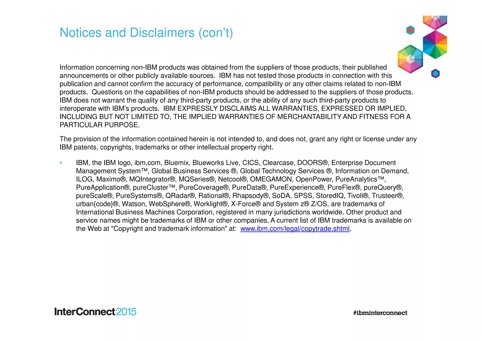 Notices and Disclaimers (con’t)
Information concerning non-IBM products was obtained from the suppliers of those products, their published
announcements or other publicly available sources. IBM has not tested those products in connection with this
publication and cannot confirm the accuracy of performance, compatibility or any other claims related to non-IBM
products. Questions on the capabilities of non-IBM products should be addressed to the suppliers of those products.
IBM does not warrant the quality of any third-party products, or the ability of any such third-party products to
interoperate with IBM’s products. IBM EXPRESSLY DISCLAIMS ALL WARRANTIES, EXPRESSED OR IMPLIED,
INCLUDING BUT NOT LIMITED TO, THE IMPLIED WARRANTIES OF MERCHANTABILITY AND FITNESS FOR A
PARTICULAR PURPOSE.
The provision of the information contained herein is not intended to, and does not, grant any right or license under any
IBM patents, copyrights, trademarks or other intellectual property right.
• IBM, the IBM logo, ibm.com, Bluemix, Blueworks Live, CICS, Clearcase, DOORS®, Enterprise Document
Management System™, Global Business Services ®, Global Technology Services ®, Information on Demand,
ILOG, Maximo®, MQIntegrator®, MQSeries®, Netcool®, OMEGAMON, OpenPower, PureAnalytics™,
PureApplication®, pureCluster™, PureCoverage®, PureData®, PureExperience®, PureFlex®, pureQuery®,
pureScale®, PureSystems®, QRadar®, Rational®, Rhapsody®, SoDA, SPSS, StoredIQ, Tivoli®, Trusteer®,
urban{code}®, Watson, WebSphere®, Worklight®, X-Force® and System z® Z/OS, are trademarks of
International Business Machines Corporation, registered in many jurisdictions worldwide. Other product and
service names might be trademarks of IBM or other companies. A current list of IBM trademarks is available on
the Web at "Copyright and trademark information" at: www.ibm.com/legal/copytrade.shtml.
 