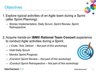 Objectives
1. Explore typical activities of an Agile team during a Sprint
(after Sprint Planning):
– Stories Implementation, Daily Scrum, Sprint Review, Sprint
Retrospective
2. Acquire hands-on IBM® Rational Team Concert experience
to conduct Agile activities during a Sprint.
– ( Code, Test, Deliver - Not part of this workshop)
– Hold Daily Scrum
– Monitor Sprint Progress
– (Conduct Sprint Review – Not part of this workshop)
– (Conduct Sprint Retrospective – Not part of this workshop)
43
 