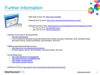 Further Information
• Agile page on jazz.net: https://jazz.net/agile/
• Rational Team Concert: https://jazz.net/products/rational-team-concert/
• Rational Learning Circles: http://www.ibm.com/developerworks/training/learning-circle/
• RTC Learning Circle: http://bit.ly/RTCLearnO
• Agile Learning Circle: http://bit.ly/AgileLearnO
 DevOps Community on developerWorks
– http://bit.ly/dwDevOps
– A community and developer-supported website that includes webcasts, workshops, wikis, developer blogs,
discussion forums, product downloads, documentation, and more
 IBM® developerWorks® Rational area
– http://www.ibm.com/developerworks/rational
– for white papers, demos, documentation, technical articles, and more
 Social Networking
– http://www.facebook.com/jazzdotnet
– http://www.facebook.com/IBMRational
– http://twitter.com/jazzdotnet
– http://twitter.com/ibmrational
 Additional Training: http://www-01.ibm.com/software/rational/services/training/
63
 