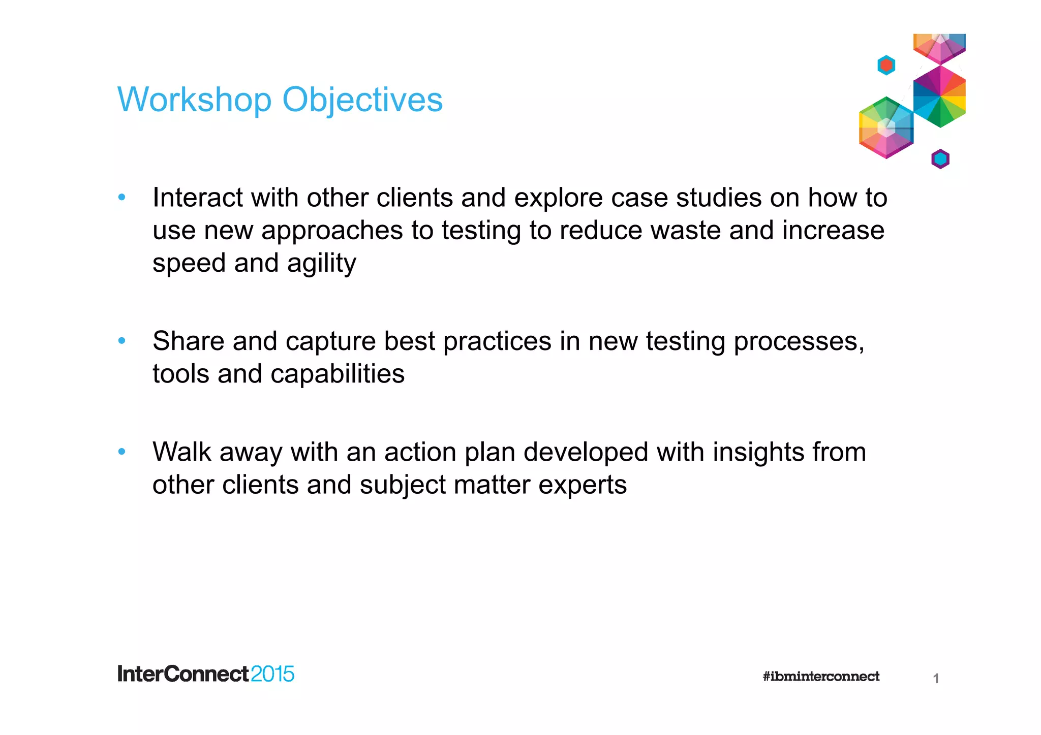Workshop Objectives
• Interact with other clients and explore case studies on how to
use new approaches to testing to reduce waste and increase
speed and agility
• Share and capture best practices in new testing processes,
tools and capabilities
• Walk away with an action plan developed with insights from
other clients and subject matter experts
1
 