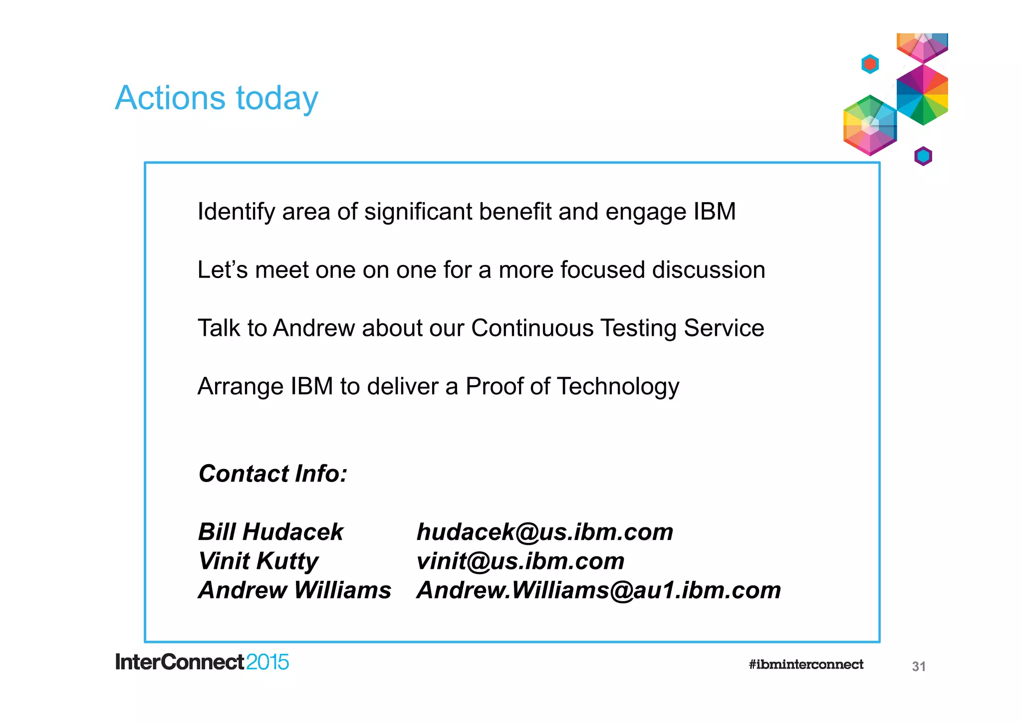 Actions today
31
Identify area of significant benefit and engage IBM
Let’s meet one on one for a more focused discussion
Talk to Andrew about our Continuous Testing Service
Arrange IBM to deliver a Proof of Technology
Contact Info:
Bill Hudacek hudacek@us.ibm.com
Vinit Kutty vinit@us.ibm.com
Andrew Williams Andrew.Williams@au1.ibm.com
 