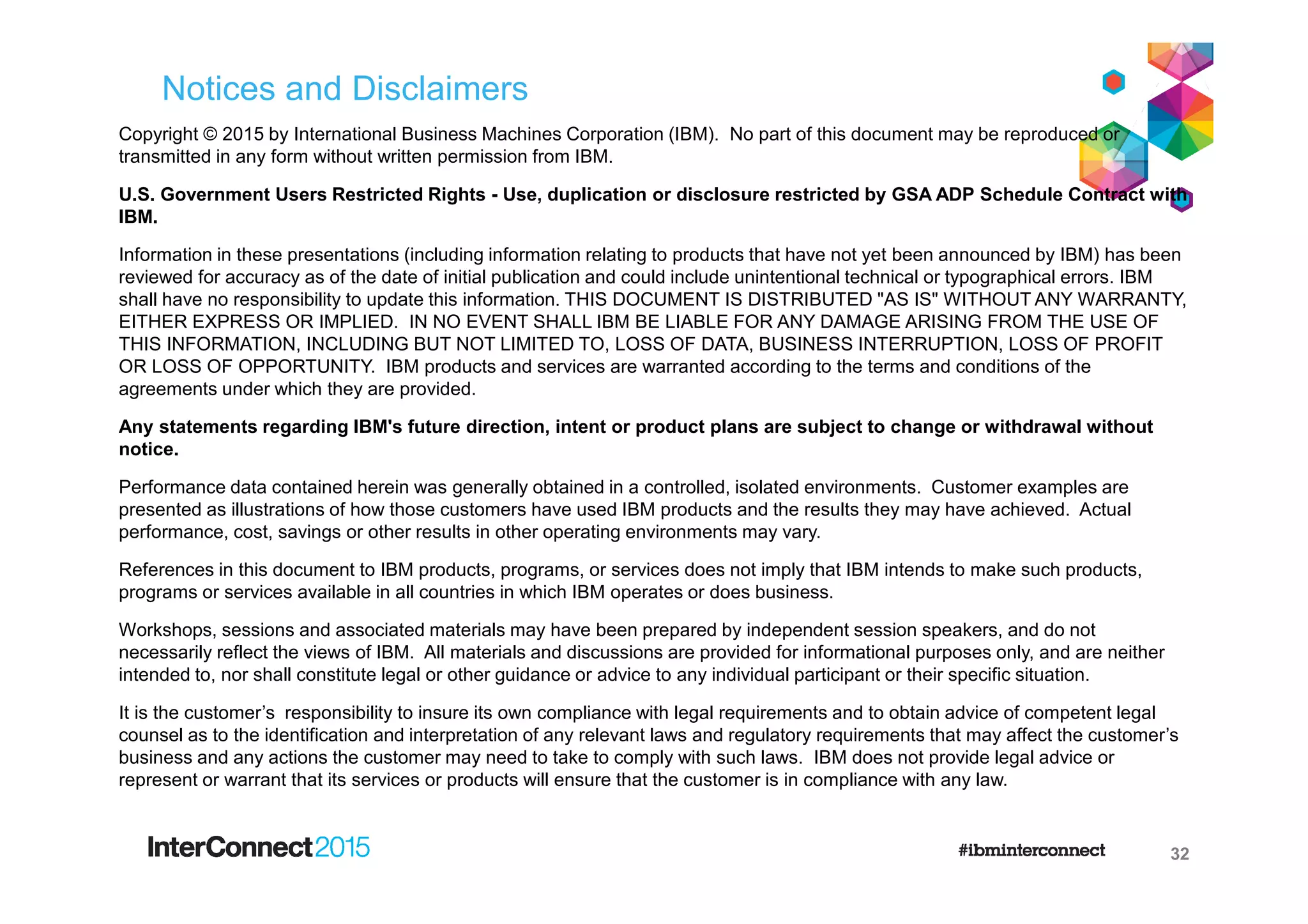 Notices and Disclaimers
Copyright © 2015 by International Business Machines Corporation (IBM). No part of this document may be reproduced or
transmitted in any form without written permission from IBM.
U.S. Government Users Restricted Rights - Use, duplication or disclosure restricted by GSA ADP Schedule Contract with
IBM.
Information in these presentations (including information relating to products that have not yet been announced by IBM) has been
reviewed for accuracy as of the date of initial publication and could include unintentional technical or typographical errors. IBM
shall have no responsibility to update this information. THIS DOCUMENT IS DISTRIBUTED "AS IS" WITHOUT ANY WARRANTY,
EITHER EXPRESS OR IMPLIED. IN NO EVENT SHALL IBM BE LIABLE FOR ANY DAMAGE ARISING FROM THE USE OF
THIS INFORMATION, INCLUDING BUT NOT LIMITED TO, LOSS OF DATA, BUSINESS INTERRUPTION, LOSS OF PROFIT
OR LOSS OF OPPORTUNITY. IBM products and services are warranted according to the terms and conditions of the
agreements under which they are provided.
Any statements regarding IBM's future direction, intent or product plans are subject to change or withdrawal without
notice.
Performance data contained herein was generally obtained in a controlled, isolated environments. Customer examples are
presented as illustrations of how those customers have used IBM products and the results they may have achieved. Actual
performance, cost, savings or other results in other operating environments may vary.
References in this document to IBM products, programs, or services does not imply that IBM intends to make such products,
programs or services available in all countries in which IBM operates or does business.
Workshops, sessions and associated materials may have been prepared by independent session speakers, and do not
necessarily reflect the views of IBM. All materials and discussions are provided for informational purposes only, and are neither
intended to, nor shall constitute legal or other guidance or advice to any individual participant or their specific situation.
It is the customer’s responsibility to insure its own compliance with legal requirements and to obtain advice of competent legal
counsel as to the identification and interpretation of any relevant laws and regulatory requirements that may affect the customer’s
business and any actions the customer may need to take to comply with such laws. IBM does not provide legal advice or
represent or warrant that its services or products will ensure that the customer is in compliance with any law.
32
 