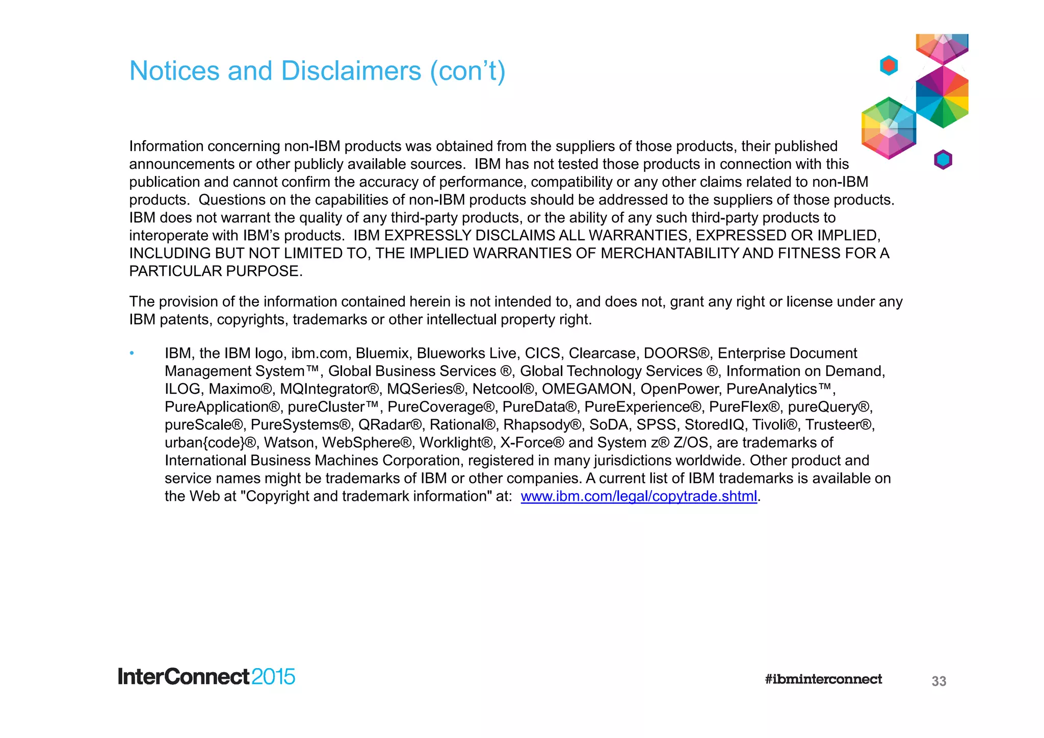 Notices and Disclaimers (con’t)
Information concerning non-IBM products was obtained from the suppliers of those products, their published
announcements or other publicly available sources. IBM has not tested those products in connection with this
publication and cannot confirm the accuracy of performance, compatibility or any other claims related to non-IBM
products. Questions on the capabilities of non-IBM products should be addressed to the suppliers of those products.
IBM does not warrant the quality of any third-party products, or the ability of any such third-party products to
interoperate with IBM’s products. IBM EXPRESSLY DISCLAIMS ALL WARRANTIES, EXPRESSED OR IMPLIED,
INCLUDING BUT NOT LIMITED TO, THE IMPLIED WARRANTIES OF MERCHANTABILITY AND FITNESS FOR A
PARTICULAR PURPOSE.
The provision of the information contained herein is not intended to, and does not, grant any right or license under any
IBM patents, copyrights, trademarks or other intellectual property right.
• IBM, the IBM logo, ibm.com, Bluemix, Blueworks Live, CICS, Clearcase, DOORS®, Enterprise Document
Management System™, Global Business Services ®, Global Technology Services ®, Information on Demand,
ILOG, Maximo®, MQIntegrator®, MQSeries®, Netcool®, OMEGAMON, OpenPower, PureAnalytics™,
PureApplication®, pureCluster™, PureCoverage®, PureData®, PureExperience®, PureFlex®, pureQuery®,
pureScale®, PureSystems®, QRadar®, Rational®, Rhapsody®, SoDA, SPSS, StoredIQ, Tivoli®, Trusteer®,
urban{code}®, Watson, WebSphere®, Worklight®, X-Force® and System z® Z/OS, are trademarks of
International Business Machines Corporation, registered in many jurisdictions worldwide. Other product and
service names might be trademarks of IBM or other companies. A current list of IBM trademarks is available on
the Web at "Copyright and trademark information" at: www.ibm.com/legal/copytrade.shtml.
33
 