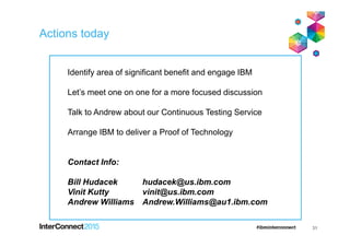 Actions today
31
Identify area of significant benefit and engage IBM
Let’s meet one on one for a more focused discussion
Talk to Andrew about our Continuous Testing Service
Arrange IBM to deliver a Proof of Technology
Contact Info:
Bill Hudacek hudacek@us.ibm.com
Vinit Kutty vinit@us.ibm.com
Andrew Williams Andrew.Williams@au1.ibm.com
 