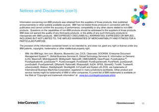 Notices and Disclaimers (con’t)
Information concerning non-IBM products was obtained from the suppliers of those products, their published
announcements or other publicly available sources. IBM has not tested those products in connection with this
publication and cannot confirm the accuracy of performance, compatibility or any other claims related to non-IBM
products. Questions on the capabilities of non-IBM products should be addressed to the suppliers of those products.
IBM does not warrant the quality of any third-party products, or the ability of any such third-party products to
interoperate with IBM’s products. IBM EXPRESSLY DISCLAIMS ALL WARRANTIES, EXPRESSED OR IMPLIED,
INCLUDING BUT NOT LIMITED TO, THE IMPLIED WARRANTIES OF MERCHANTABILITY AND FITNESS FOR A
PARTICULAR PURPOSE.
The provision of the information contained herein is not intended to, and does not, grant any right or license under any
IBM patents, copyrights, trademarks or other intellectual property right.
• IBM, the IBM logo, ibm.com, Bluemix, Blueworks Live, CICS, Clearcase, DOORS®, Enterprise Document
Management System™, Global Business Services ®, Global Technology Services ®, Information on Demand,
ILOG, Maximo®, MQIntegrator®, MQSeries®, Netcool®, OMEGAMON, OpenPower, PureAnalytics™,
PureApplication®, pureCluster™, PureCoverage®, PureData®, PureExperience®, PureFlex®, pureQuery®,
pureScale®, PureSystems®, QRadar®, Rational®, Rhapsody®, SoDA, SPSS, StoredIQ, Tivoli®, Trusteer®,
urban{code}®, Watson, WebSphere®, Worklight®, X-Force® and System z® Z/OS, are trademarks of
International Business Machines Corporation, registered in many jurisdictions worldwide. Other product and
service names might be trademarks of IBM or other companies. A current list of IBM trademarks is available on
the Web at "Copyright and trademark information" at: www.ibm.com/legal/copytrade.shtml.
33
 