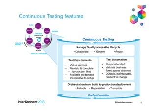 Continuous Testing features
Continuous Testing
Test Automation
• Run unattended
• Validate business
flows across channels
• Durable, maintainable,
resilient to change
Orchestration from build to production deployment
• Reliable • Repeatable • Traceable
Test Environments
• Virtual services
• Realistic & complete
- (production like)
• Available on demand
• Inexpensive to setup
Manage Quality across the lifecycle
• Collaborate • Govern • Report
8
DevOps Foundation
 
