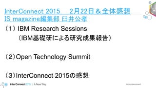 （１） IBM Research Sessions
（IBM基礎研による研究成果報告）
（２）Open Technology Summit
（３）InterConnect 2015の感想
InterConnect 2015 2月22日＆全体感想
IS magazine編集部 臼井公孝
 