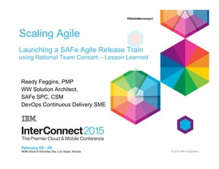 © 2015 IBM Corporation
DCB-3094 Scaling Agile
Launching a SAFe Agile Release Train
using Rational Team Concert – Lesson Learned
Reedy Feggins, PMP
WW Solution Architect,
SAFe SPC, CSM
DevOps Continuous Delivery SME
 