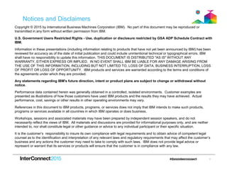 1
Notices and Disclaimers
Copyright © 2015 by International Business Machines Corporation (IBM). No part of this document may be reproduced or
transmitted in any form without written permission from IBM.
U.S. Government Users Restricted Rights - Use, duplication or disclosure restricted by GSA ADP Schedule Contract with
IBM.
Information in these presentations (including information relating to products that have not yet been announced by IBM) has been
reviewed for accuracy as of the date of initial publication and could include unintentional technical or typographical errors. IBM
shall have no responsibility to update this information. THIS DOCUMENT IS DISTRIBUTED "AS IS" WITHOUT ANY
WARRANTY, EITHER EXPRESS OR IMPLIED. IN NO EVENT SHALL IBM BE LIABLE FOR ANY DAMAGE ARISING FROM
THE USE OF THIS INFORMATION, INCLUDING BUT NOT LIMITED TO, LOSS OF DATA, BUSINESS INTERRUPTION, LOSS
OF PROFIT OR LOSS OF OPPORTUNITY. IBM products and services are warranted according to the terms and conditions of
the agreements under which they are provided.
Any statements regarding IBM's future direction, intent or product plans are subject to change or withdrawal without
notice.
Performance data contained herein was generally obtained in a controlled, isolated environments. Customer examples are
presented as illustrations of how those customers have used IBM products and the results they may have achieved. Actual
performance, cost, savings or other results in other operating environments may vary.
References in this document to IBM products, programs, or services does not imply that IBM intends to make such products,
programs or services available in all countries in which IBM operates or does business.
Workshops, sessions and associated materials may have been prepared by independent session speakers, and do not
necessarily reflect the views of IBM. All materials and discussions are provided for informational purposes only, and are neither
intended to, nor shall constitute legal or other guidance or advice to any individual participant or their specific situation.
It is the customer’s responsibility to insure its own compliance with legal requirements and to obtain advice of competent legal
counsel as to the identification and interpretation of any relevant laws and regulatory requirements that may affect the customer’s
business and any actions the customer may need to take to comply with such laws. IBM does not provide legal advice or
represent or warrant that its services or products will ensure that the customer is in compliance with any law.
 