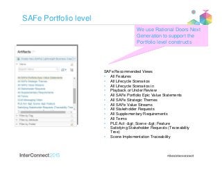 SAFe Portfolio level
SAFe Recommended Views
• All Features
• All Lifecycle Scenarios
• All Lifecycle Scenarios in
• Playback or Under Review
• All SAFe Portfolio Epic Value Statements
• All SAFe Strategic Themes
• All SAFe Value Streams
• All Stakeholder Requests
• All Supplementary Requirements
• All Terms
• PLE Act -> Scene -> Feature
• Satisfying Stakeholder Requests (Traceability
Tree)
• Scene Implementation Traceability
We use Rational Doors Next
Generation to support the
Portfolio level constructs
 