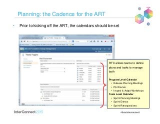 Planning: the Cadence for the ART
• Prior to kicking off the ART, the calendars should be set
RTC allows teams to define
plans and tasks to manage
both
Program Level Calendar
• Release Planning Meetings
• PSI Demos
• Inspect & Adapt Workshops
Team Level Calendar
• Sprint Planning Meetings
• Sprint Demos
• Sprint Retrospectives
RTC allows teams to define
plans and tasks to manage
both
Program Level Calendar
• Release Planning Meetings
• PSI Demos
• Inspect & Adapt Workshops
Team Level Calendar
• Sprint Planning Meetings
• Sprint Demos
• Sprint Retrospectives
 