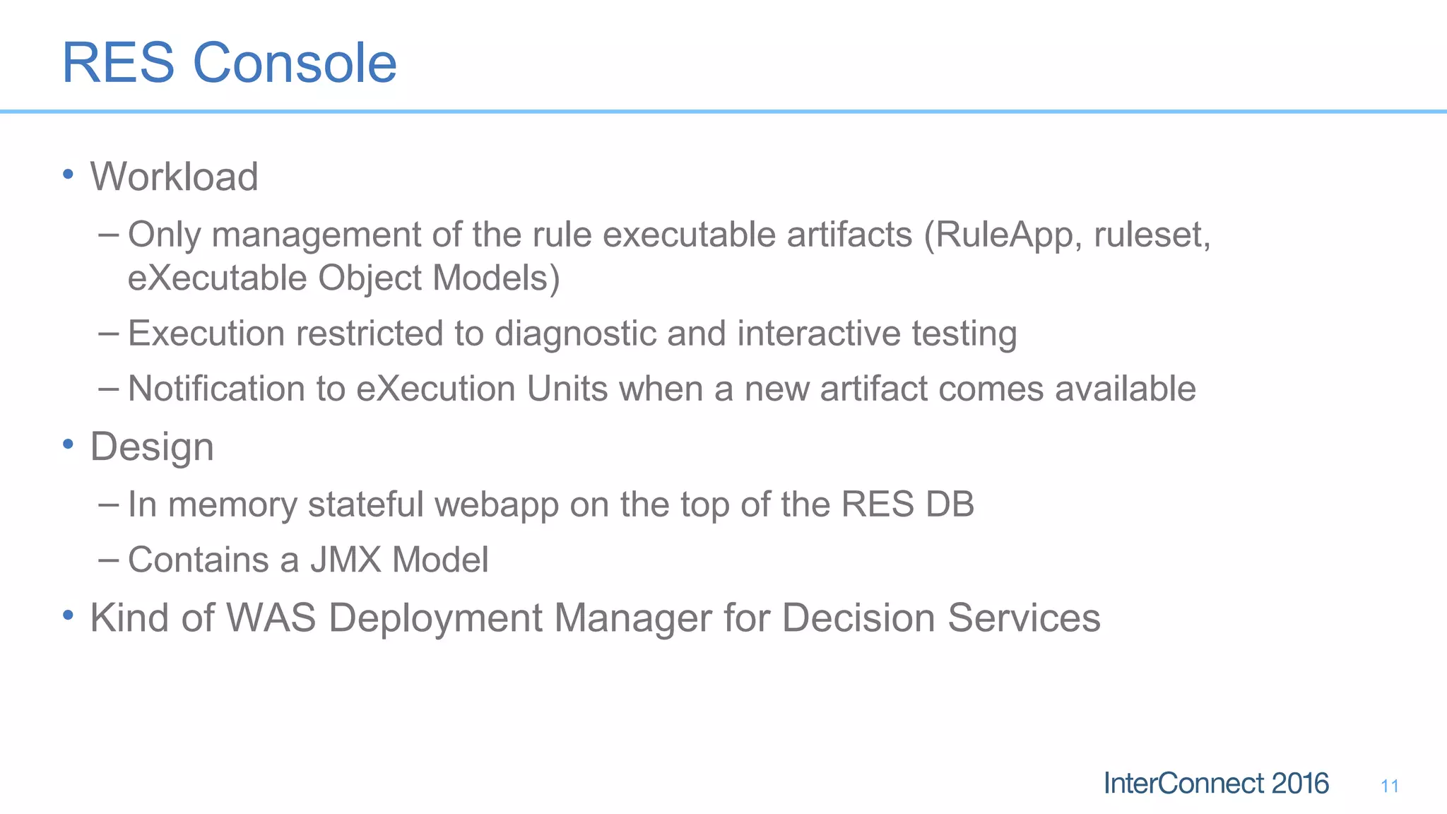 RES Console
• Workload
– Only management of the rule executable artifacts (RuleApp, ruleset,
eXecutable Object Models)
– Execution restricted to diagnostic and interactive testing
– Notification to eXecution Units when a new artifact comes available
• Design
– In memory stateful webapp on the top of the RES DB
– Contains a JMX Model
• Kind of WAS Deployment Manager for Decision Services
11
 