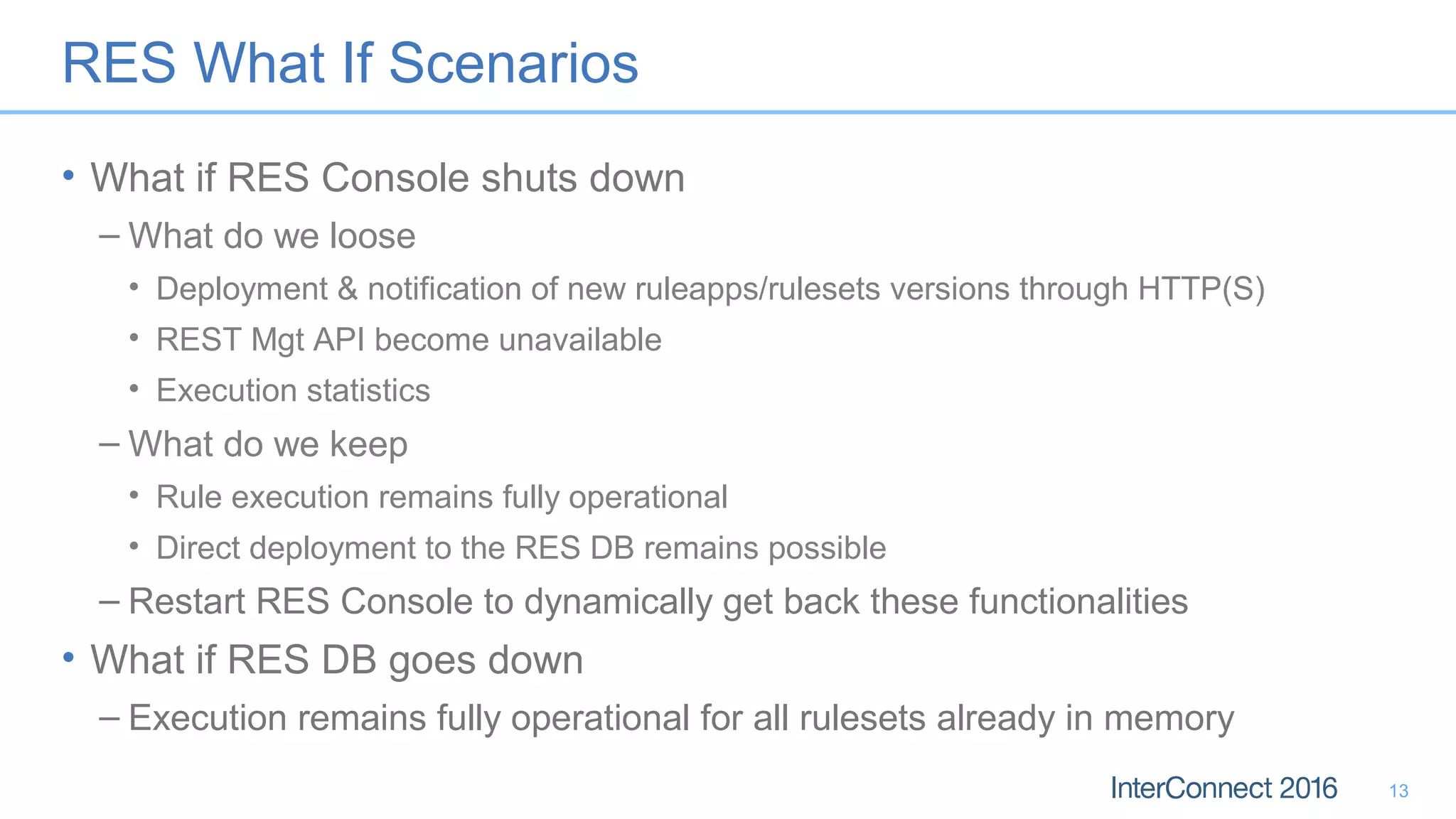 RES What If Scenarios
• What if RES Console shuts down
– What do we loose
• Deployment & notification of new ruleapps/rulesets versions through HTTP(S)
• REST Mgt API become unavailable
• Execution statistics
– What do we keep
• Rule execution remains fully operational
• Direct deployment to the RES DB remains possible
– Restart RES Console to dynamically get back these functionalities
• What if RES DB goes down
– Execution remains fully operational for all rulesets already in memory
13
 
