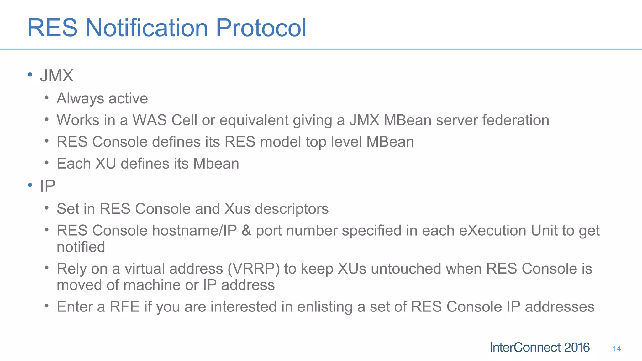 RES Notification Protocol
• JMX
• Always active
• Works in a WAS Cell or equivalent giving a JMX MBean server federation
• RES Console defines its RES model top level MBean
• Each XU defines its Mbean
• IP
• Set in RES Console and Xus descriptors
• RES Console hostname/IP & port number specified in each eXecution Unit to get
notified
• Rely on a virtual address (VRRP) to keep XUs untouched when RES Console is
moved of machine or IP address
• Enter a RFE if you are interested in enlisting a set of RES Console IP addresses
14
 