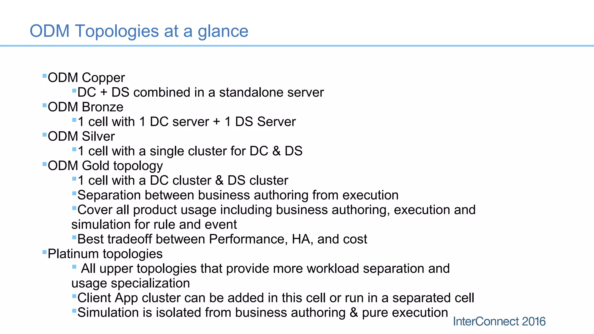 ODM Copper
DC + DS combined in a standalone server
ODM Bronze
1 cell with 1 DC server + 1 DS Server
ODM Silver
1 cell with a single cluster for DC & DS
ODM Gold topology
1 cell with a DC cluster & DS cluster
Separation between business authoring from execution
Cover all product usage including business authoring, execution and
simulation for rule and event
Best tradeoff between Performance, HA, and cost
Platinum topologies
 All upper topologies that provide more workload separation and
usage specialization
Client App cluster can be added in this cell or run in a separated cell
Simulation is isolated from business authoring & pure execution
ODM Topologies at a glance
 
