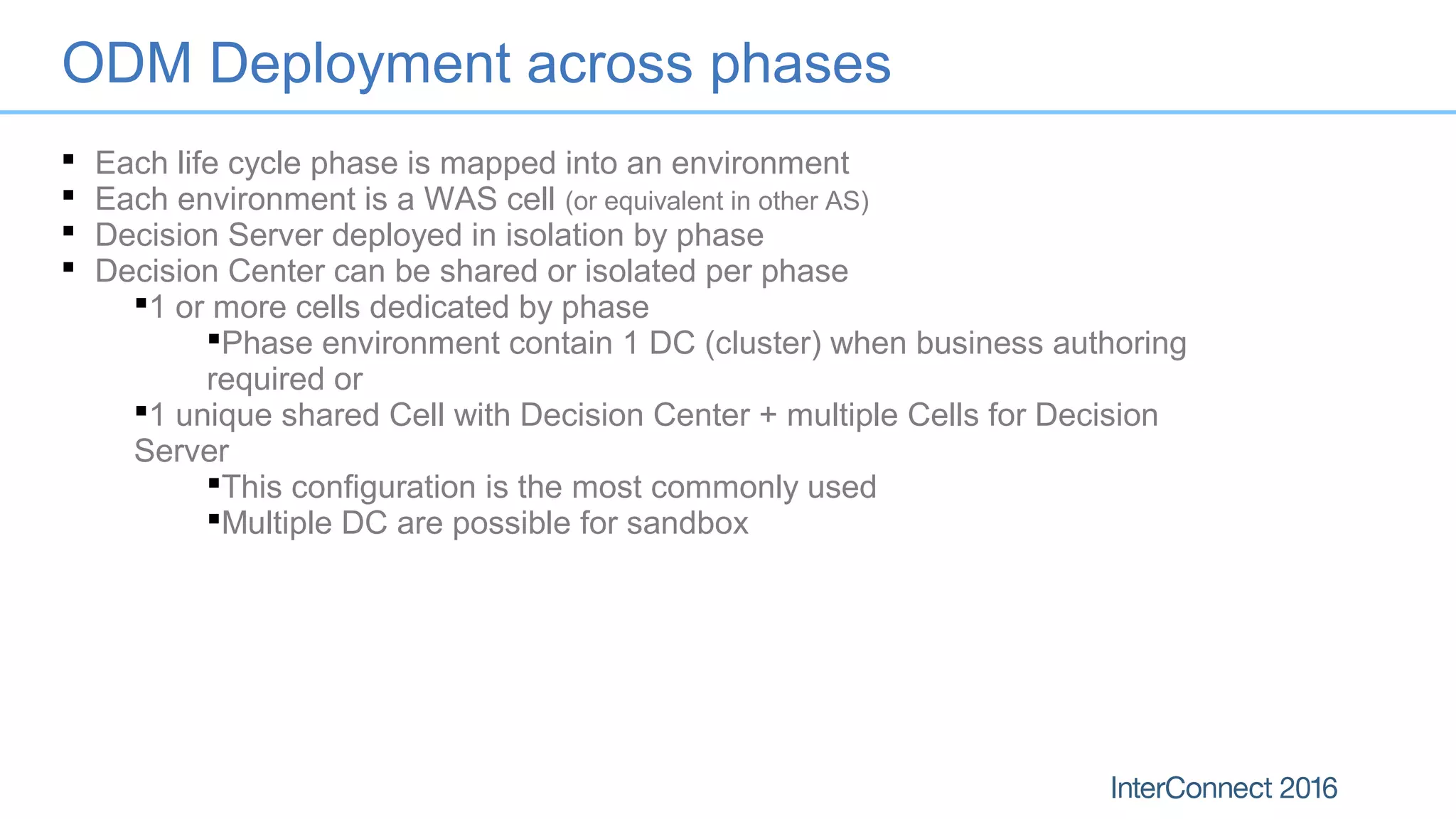 ODM Deployment across phases
 Each life cycle phase is mapped into an environment
 Each environment is a WAS cell (or equivalent in other AS)
 Decision Server deployed in isolation by phase
 Decision Center can be shared or isolated per phase
1 or more cells dedicated by phase
Phase environment contain 1 DC (cluster) when business authoring
required or
1 unique shared Cell with Decision Center + multiple Cells for Decision
Server
This configuration is the most commonly used
Multiple DC are possible for sandbox
 