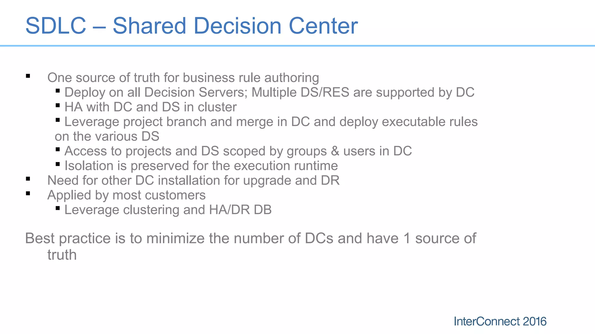 SDLC – Shared Decision Center
 One source of truth for business rule authoring
 Deploy on all Decision Servers; Multiple DS/RES are supported by DC
 HA with DC and DS in cluster
 Leverage project branch and merge in DC and deploy executable rules
on the various DS
 Access to projects and DS scoped by groups & users in DC
 Isolation is preserved for the execution runtime
 Need for other DC installation for upgrade and DR
 Applied by most customers
 Leverage clustering and HA/DR DB
Best practice is to minimize the number of DCs and have 1 source of
truth
 