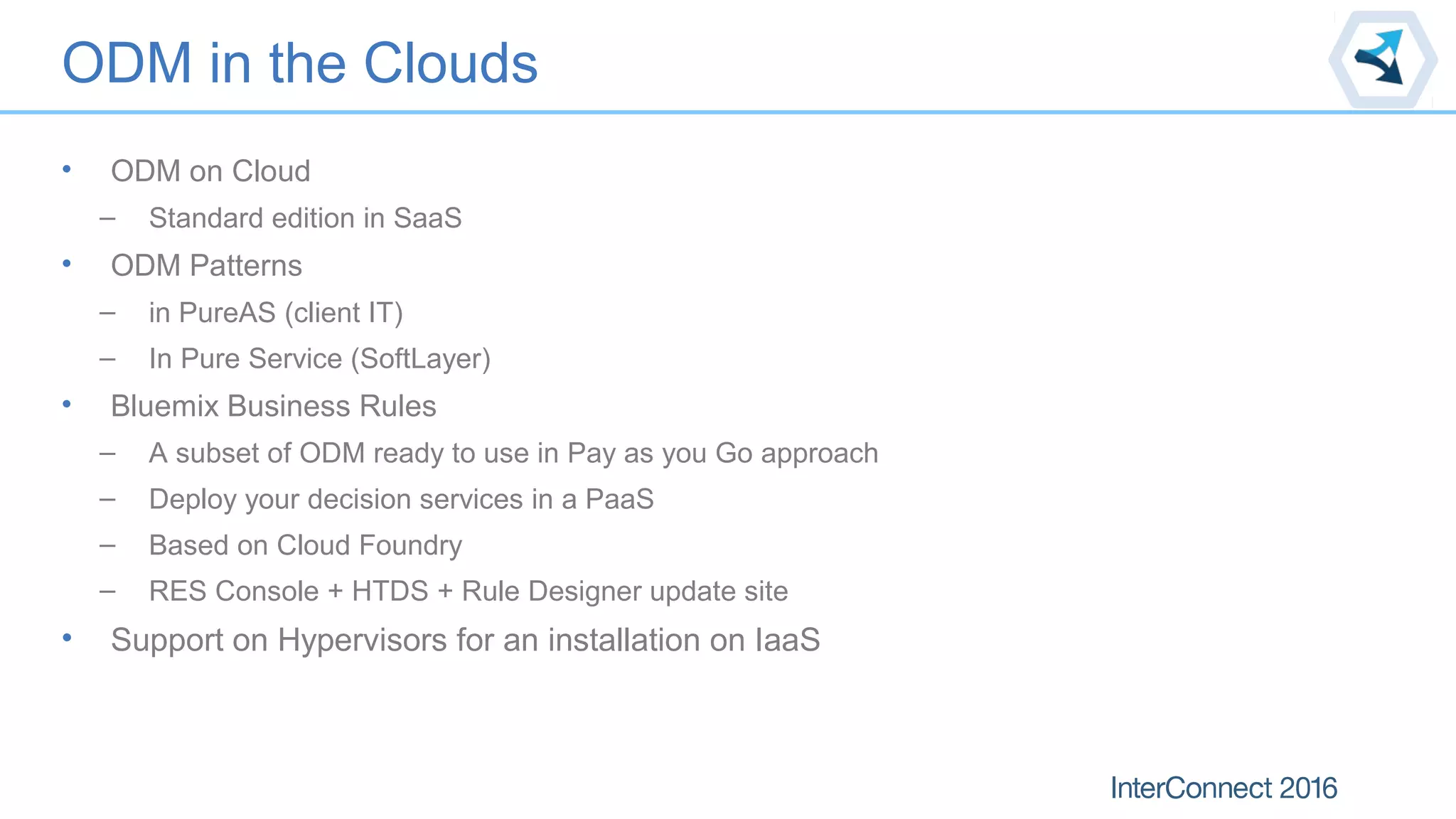 ODM in the Clouds
• ODM on Cloud
– Standard edition in SaaS
• ODM Patterns
– in PureAS (client IT)
– In Pure Service (SoftLayer)
• Bluemix Business Rules
– A subset of ODM ready to use in Pay as you Go approach
– Deploy your decision services in a PaaS
– Based on Cloud Foundry
– RES Console + HTDS + Rule Designer update site
• Support on Hypervisors for an installation on IaaS
 
