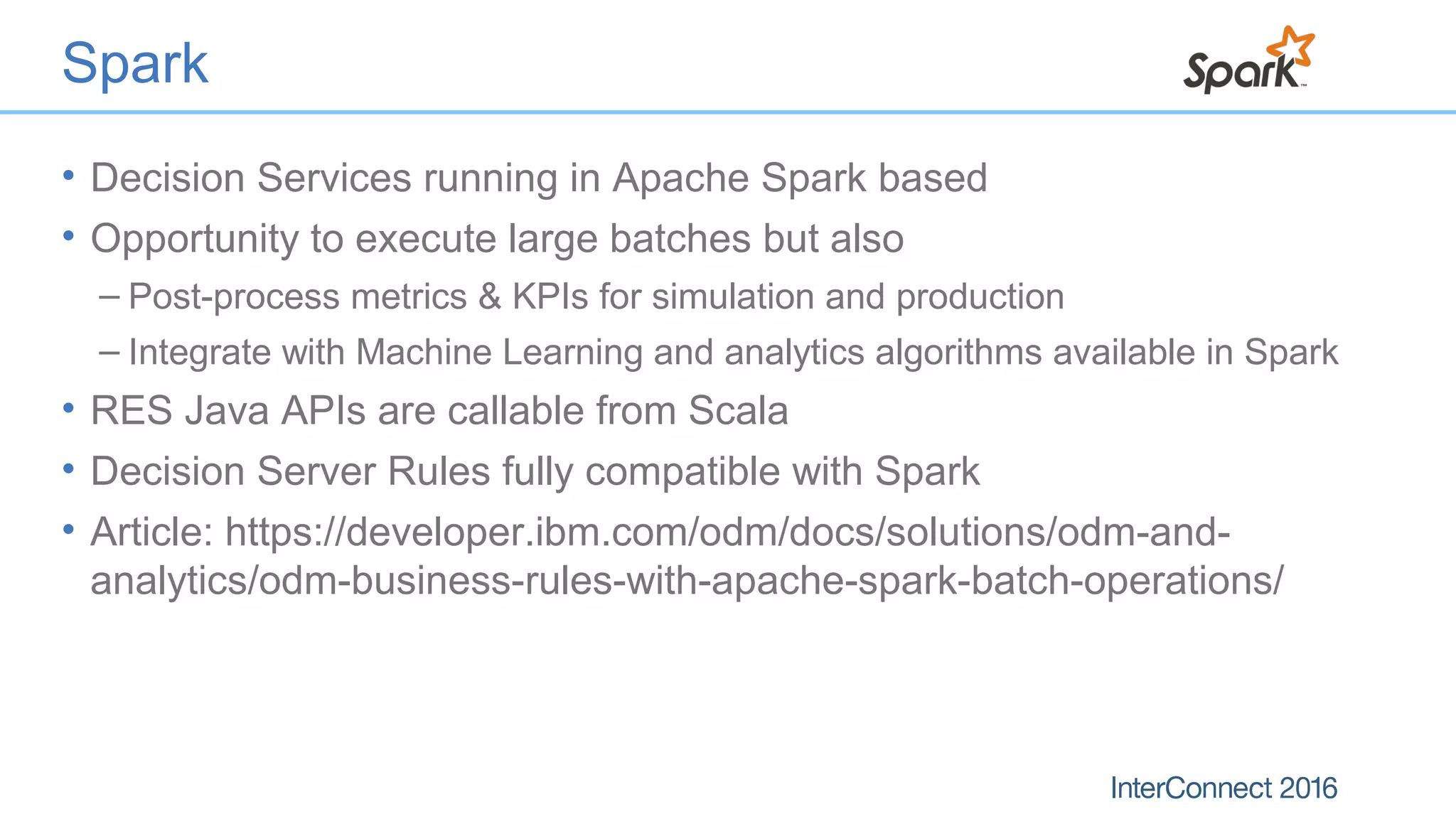 Spark
• Decision Services running in Apache Spark based
• Opportunity to execute large batches but also
– Post-process metrics & KPIs for simulation and production
– Integrate with Machine Learning and analytics algorithms available in Spark
• RES Java APIs are callable from Scala
• Decision Server Rules fully compatible with Spark
• Article: https://developer.ibm.com/odm/docs/solutions/odm-and-
analytics/odm-business-rules-with-apache-spark-batch-operations/
 