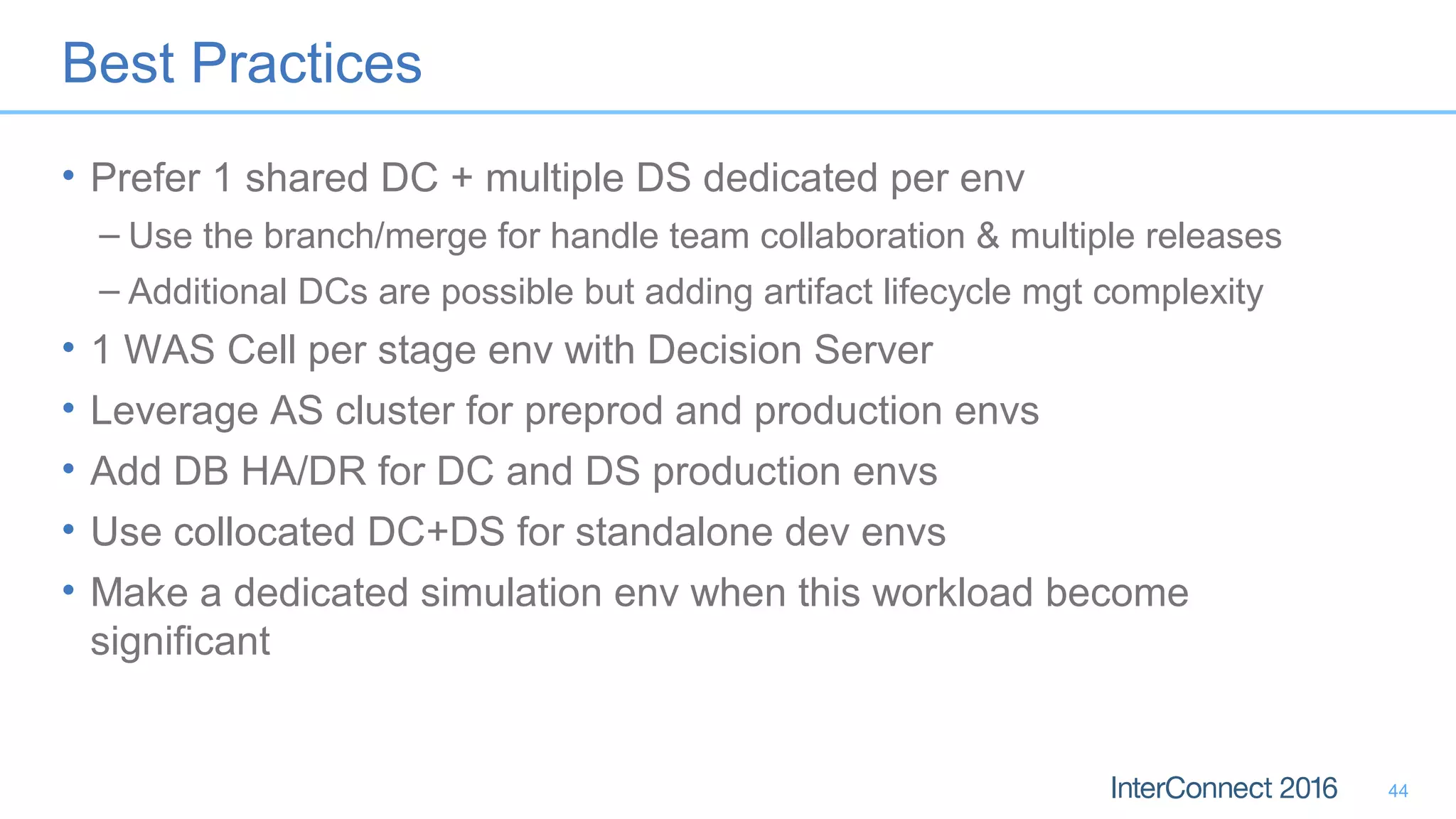 Best Practices
• Prefer 1 shared DC + multiple DS dedicated per env
– Use the branch/merge for handle team collaboration & multiple releases
– Additional DCs are possible but adding artifact lifecycle mgt complexity
• 1 WAS Cell per stage env with Decision Server
• Leverage AS cluster for preprod and production envs
• Add DB HA/DR for DC and DS production envs
• Use collocated DC+DS for standalone dev envs
• Make a dedicated simulation env when this workload become
significant
44
 