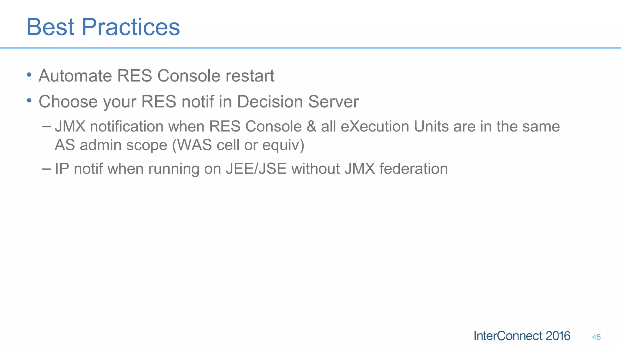 Best Practices
• Automate RES Console restart
• Choose your RES notif in Decision Server
– JMX notification when RES Console & all eXecution Units are in the same
AS admin scope (WAS cell or equiv)
– IP notif when running on JEE/JSE without JMX federation
45
 
