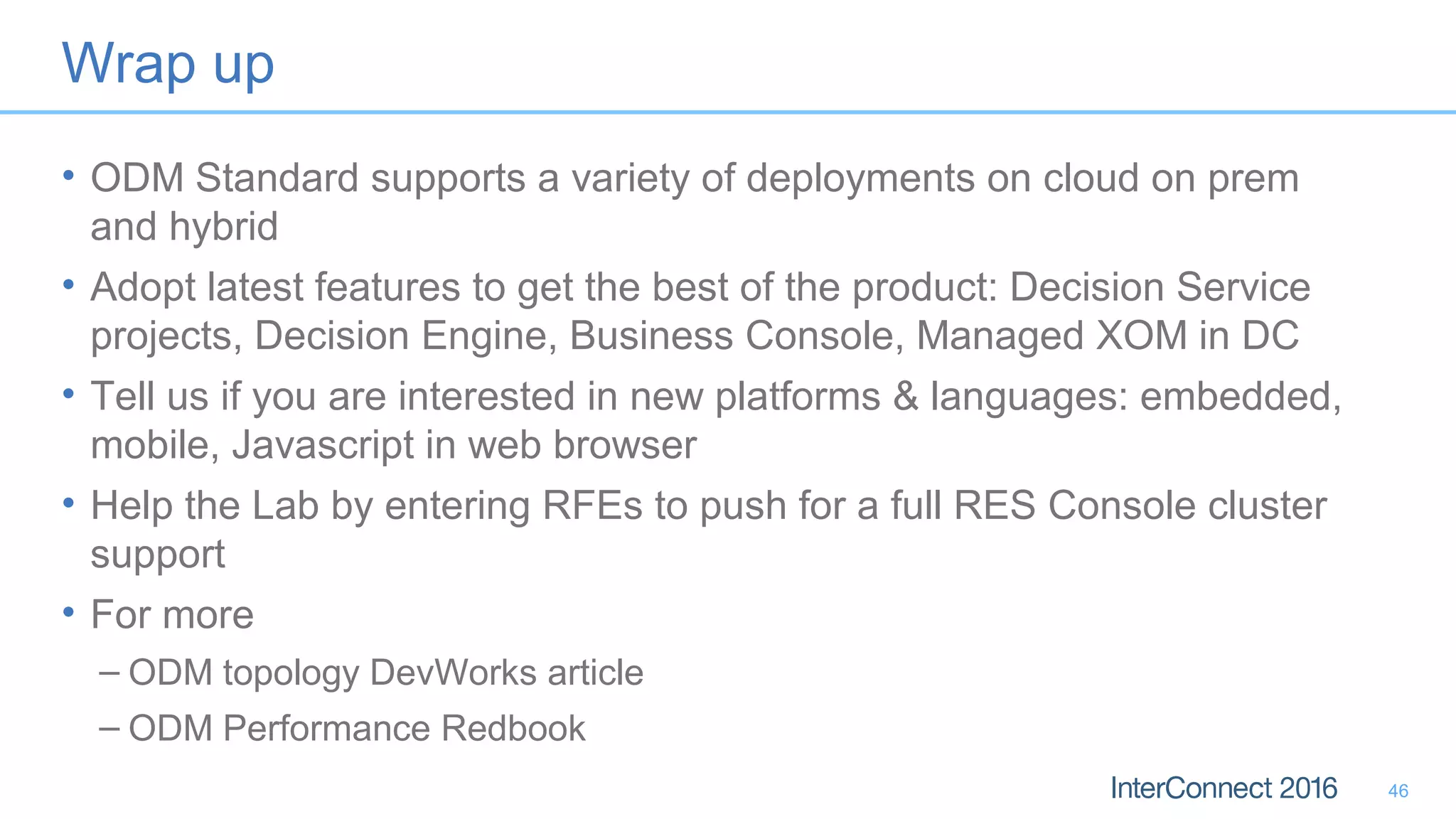 Wrap up
• ODM Standard supports a variety of deployments on cloud on prem
and hybrid
• Adopt latest features to get the best of the product: Decision Service
projects, Decision Engine, Business Console, Managed XOM in DC
• Tell us if you are interested in new platforms & languages: embedded,
mobile, Javascript in web browser
• Help the Lab by entering RFEs to push for a full RES Console cluster
support
• For more
– ODM topology DevWorks article
– ODM Performance Redbook
46
 