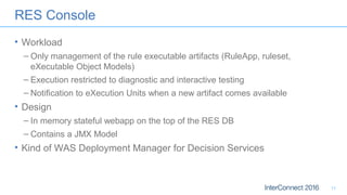 RES Console
• Workload
– Only management of the rule executable artifacts (RuleApp, ruleset,
eXecutable Object Models)
– Execution restricted to diagnostic and interactive testing
– Notification to eXecution Units when a new artifact comes available
• Design
– In memory stateful webapp on the top of the RES DB
– Contains a JMX Model
• Kind of WAS Deployment Manager for Decision Services
11
 