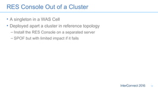 RES Console Out of a Cluster
• A singleton in a WAS Cell
• Deployed apart a cluster in reference topology
– Install the RES Console on a separated server
– SPOF but with limited impact if it fails
12
 