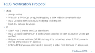 RES Notification Protocol
• JMX
• Always active
• Works in a WAS Cell or equivalent giving a JMX MBean server federation
• RES Console defines its RES model top level MBean
• Each XU defines its Mbean
• IP
• Set in RES Console and Xus descriptors
• RES Console hostname/IP & port number specified in each eXecution Unit to get
notified
• Rely on a virtual address (VRRP) to keep XUs untouched when RES Console is
moved of machine or IP address
• Enter a RFE if you are interested in enlisting a set of RES Console IP addresses
14
 