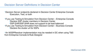 Decision Server endpoints declared in Decision Center Enterprise Console
Execution, Test, or both
If you use Testing & Simulation from Decision Center – Enterprise Console
Declare SSP cluster members in Decision Center
SSP.EAR/SSP.WAR does not support to be load balanced
If you use Testing & Simulation from Decision Center – Business Console
Declare the cluster url for SSPs
An IlrSSPResolver implementation may be needed in DC when using T&S
from Entreprise Console & Rule Designer
Decision Server Definitions in Decision Center
 
