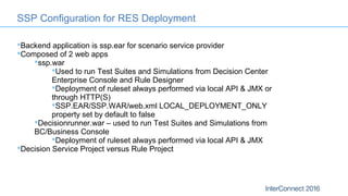Backend application is ssp.ear for scenario service provider
Composed of 2 web apps
ssp.war
Used to run Test Suites and Simulations from Decision Center
Enterprise Console and Rule Designer
Deployment of ruleset always performed via local API & JMX or
through HTTP(S)
SSP.EAR/SSP.WAR/web.xml LOCAL_DEPLOYMENT_ONLY
property set by default to false
Decisionrunner.war – used to run Test Suites and Simulations from
BC/Business Console
Deployment of ruleset always performed via local API & JMX
Decision Service Project versus Rule Project
SSP Configuration for RES Deployment
 