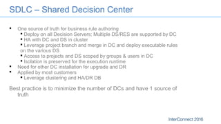 SDLC – Shared Decision Center
 One source of truth for business rule authoring
 Deploy on all Decision Servers; Multiple DS/RES are supported by DC
 HA with DC and DS in cluster
 Leverage project branch and merge in DC and deploy executable rules
on the various DS
 Access to projects and DS scoped by groups & users in DC
 Isolation is preserved for the execution runtime
 Need for other DC installation for upgrade and DR
 Applied by most customers
 Leverage clustering and HA/DR DB
Best practice is to minimize the number of DCs and have 1 source of
truth
 
